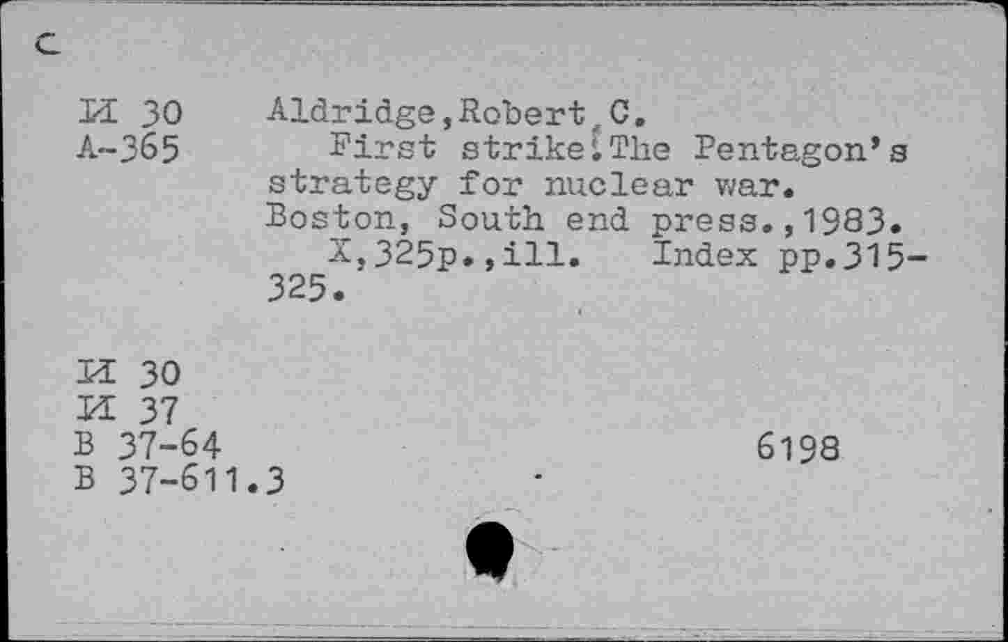 ﻿H 30 Aldridge,Robert,C.
A-365 First strike[The Pentagon’s strategy for nuclear war. Boston, South end press.,1983.
X,325p.,ill. Index pp.315-325.
U 30
M 37
B 37-64
B 37-611.3
6198